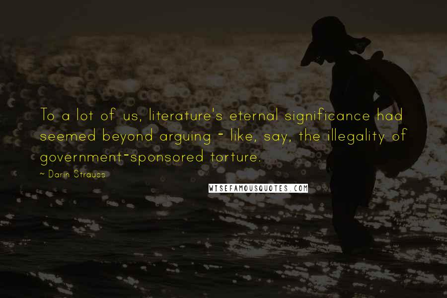 Darin Strauss Quotes: To a lot of us, literature's eternal significance had seemed beyond arguing - like, say, the illegality of government-sponsored torture.