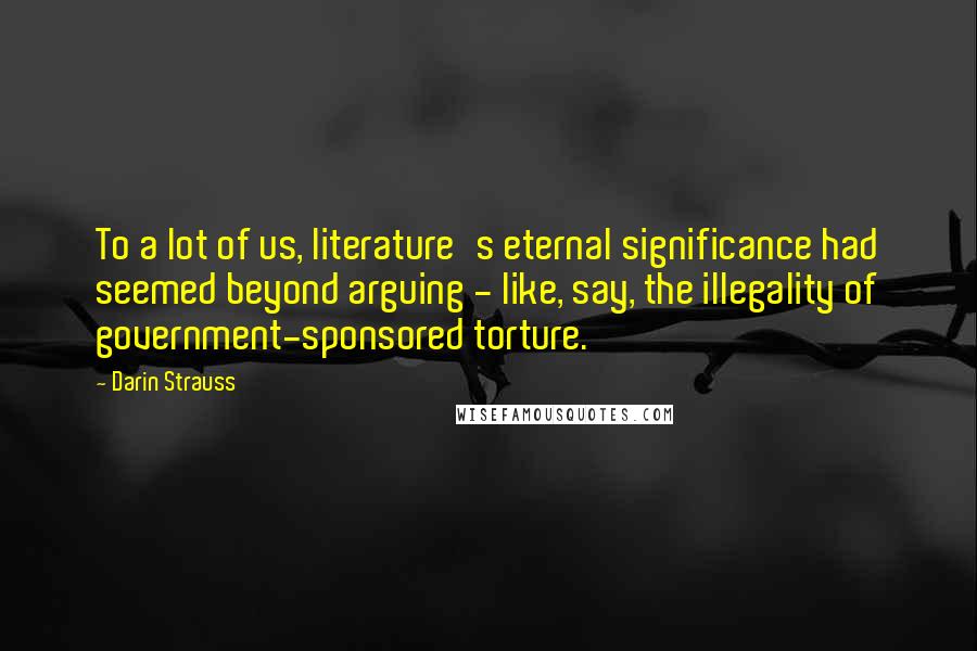 Darin Strauss Quotes: To a lot of us, literature's eternal significance had seemed beyond arguing - like, say, the illegality of government-sponsored torture.