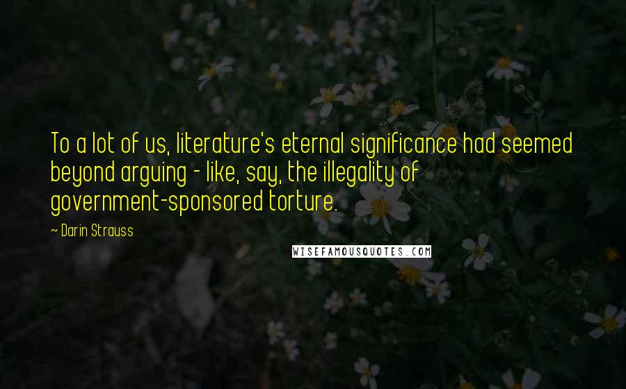 Darin Strauss Quotes: To a lot of us, literature's eternal significance had seemed beyond arguing - like, say, the illegality of government-sponsored torture.