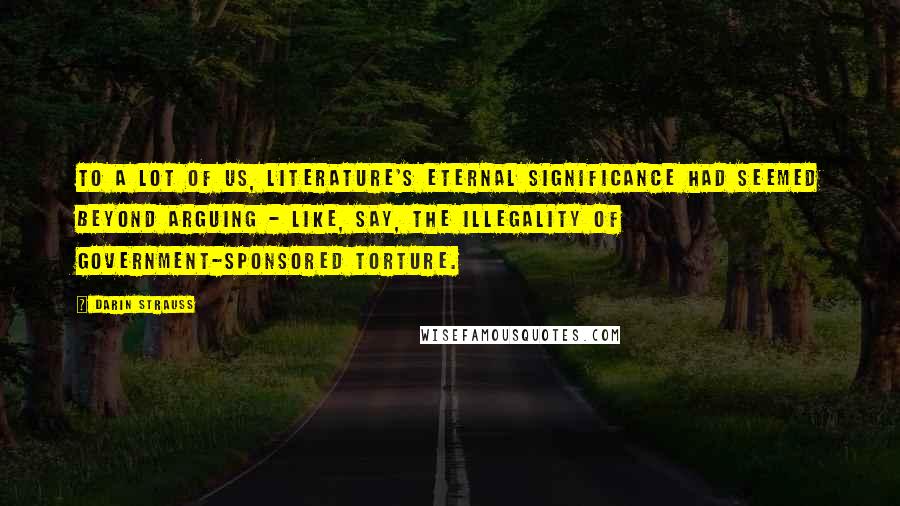 Darin Strauss Quotes: To a lot of us, literature's eternal significance had seemed beyond arguing - like, say, the illegality of government-sponsored torture.