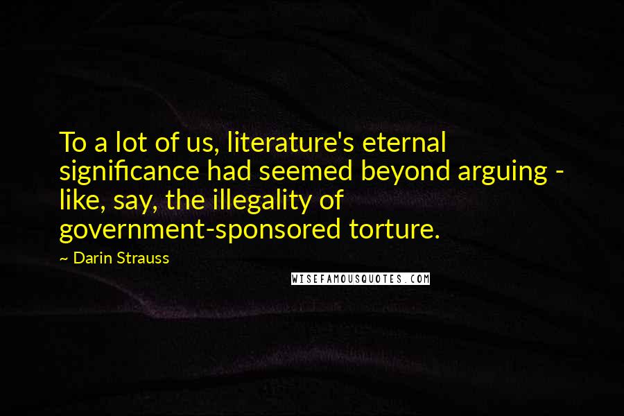 Darin Strauss Quotes: To a lot of us, literature's eternal significance had seemed beyond arguing - like, say, the illegality of government-sponsored torture.