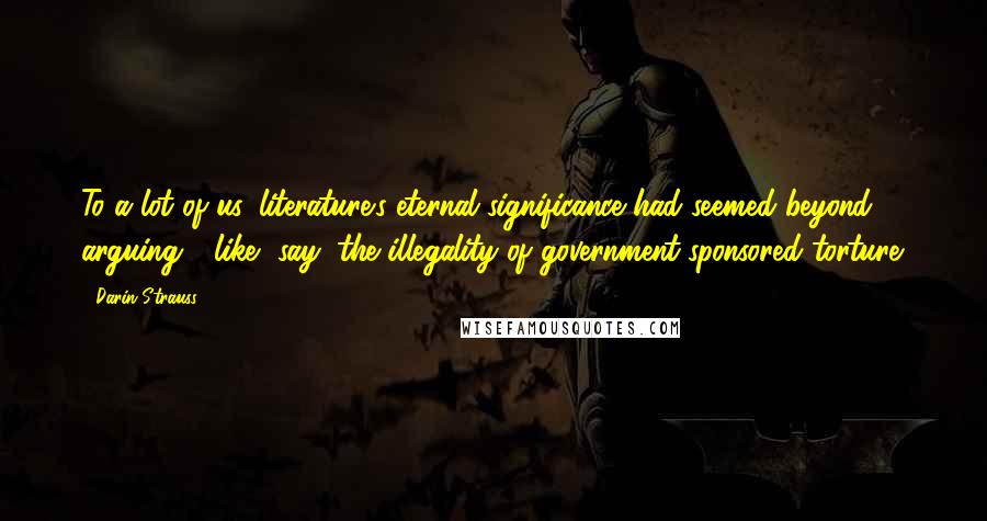 Darin Strauss Quotes: To a lot of us, literature's eternal significance had seemed beyond arguing - like, say, the illegality of government-sponsored torture.