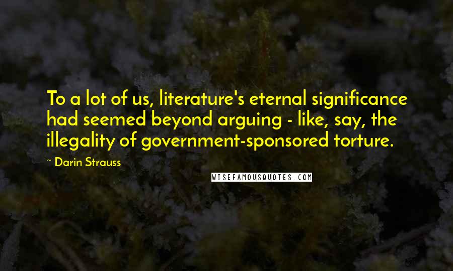 Darin Strauss Quotes: To a lot of us, literature's eternal significance had seemed beyond arguing - like, say, the illegality of government-sponsored torture.