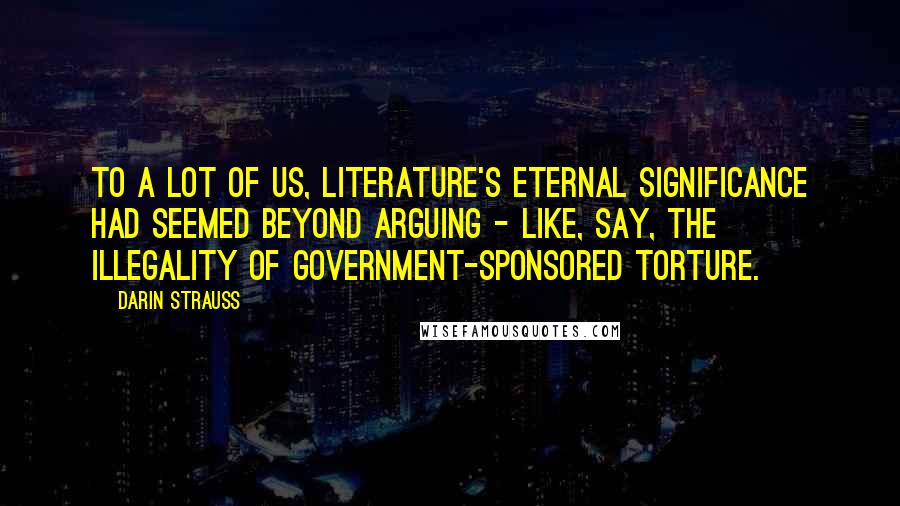 Darin Strauss Quotes: To a lot of us, literature's eternal significance had seemed beyond arguing - like, say, the illegality of government-sponsored torture.