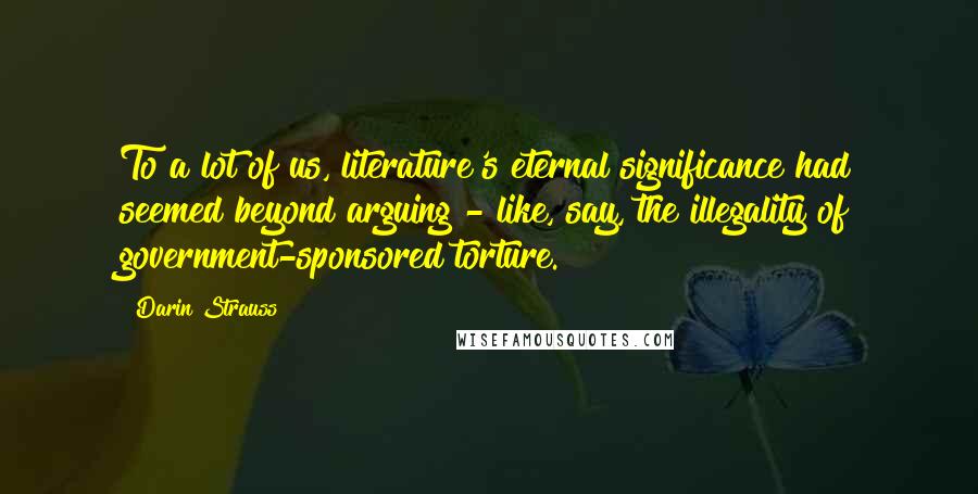 Darin Strauss Quotes: To a lot of us, literature's eternal significance had seemed beyond arguing - like, say, the illegality of government-sponsored torture.