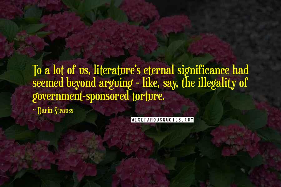 Darin Strauss Quotes: To a lot of us, literature's eternal significance had seemed beyond arguing - like, say, the illegality of government-sponsored torture.