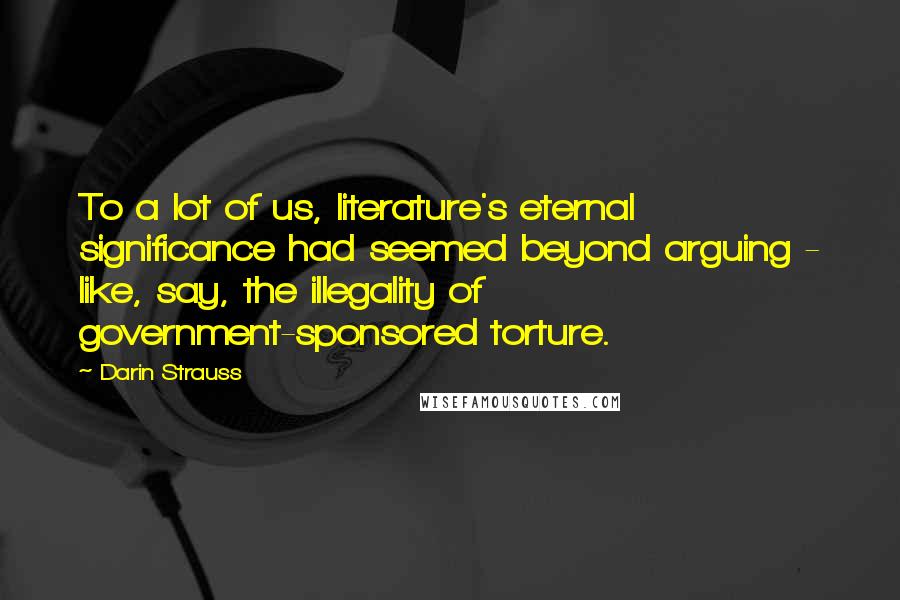 Darin Strauss Quotes: To a lot of us, literature's eternal significance had seemed beyond arguing - like, say, the illegality of government-sponsored torture.