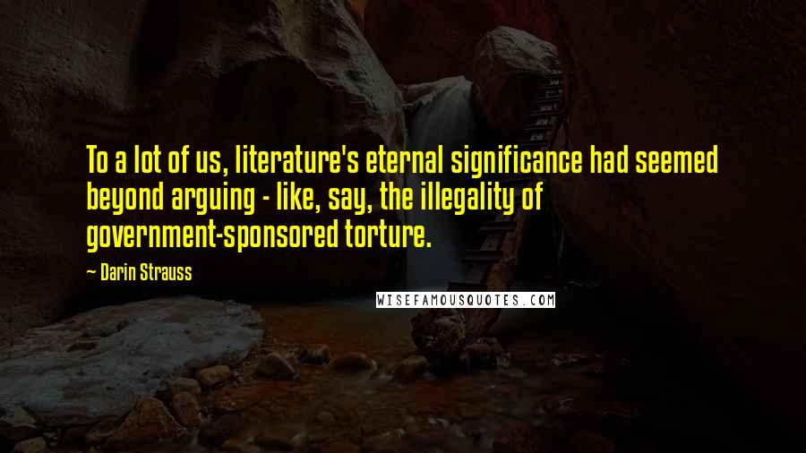 Darin Strauss Quotes: To a lot of us, literature's eternal significance had seemed beyond arguing - like, say, the illegality of government-sponsored torture.