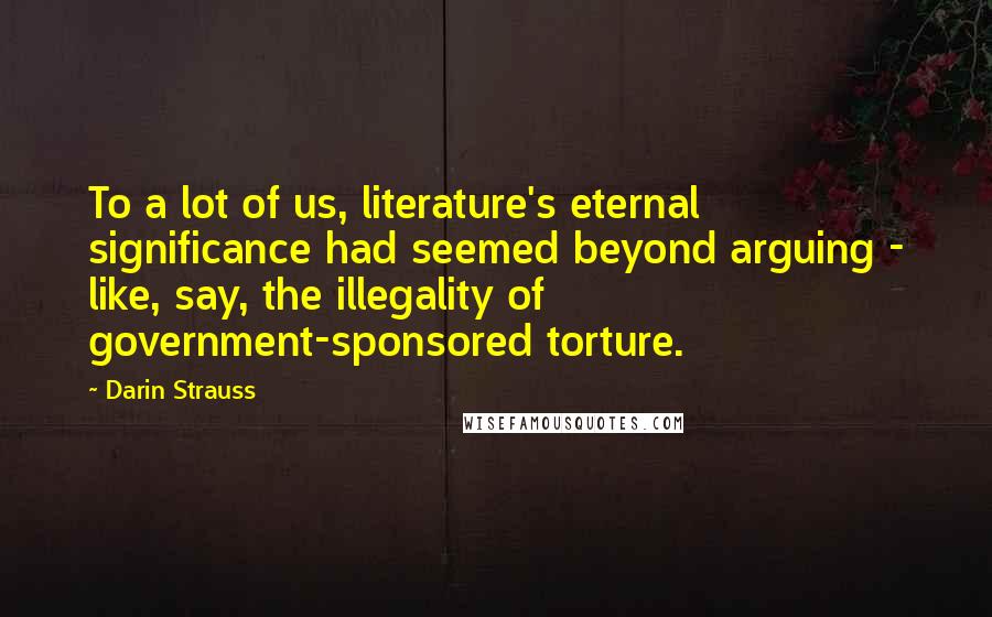 Darin Strauss Quotes: To a lot of us, literature's eternal significance had seemed beyond arguing - like, say, the illegality of government-sponsored torture.