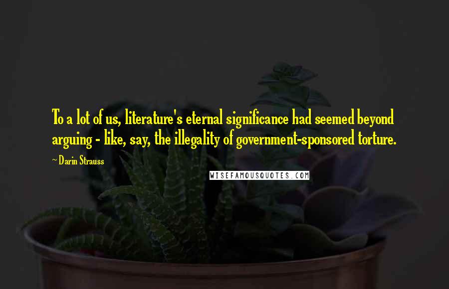 Darin Strauss Quotes: To a lot of us, literature's eternal significance had seemed beyond arguing - like, say, the illegality of government-sponsored torture.