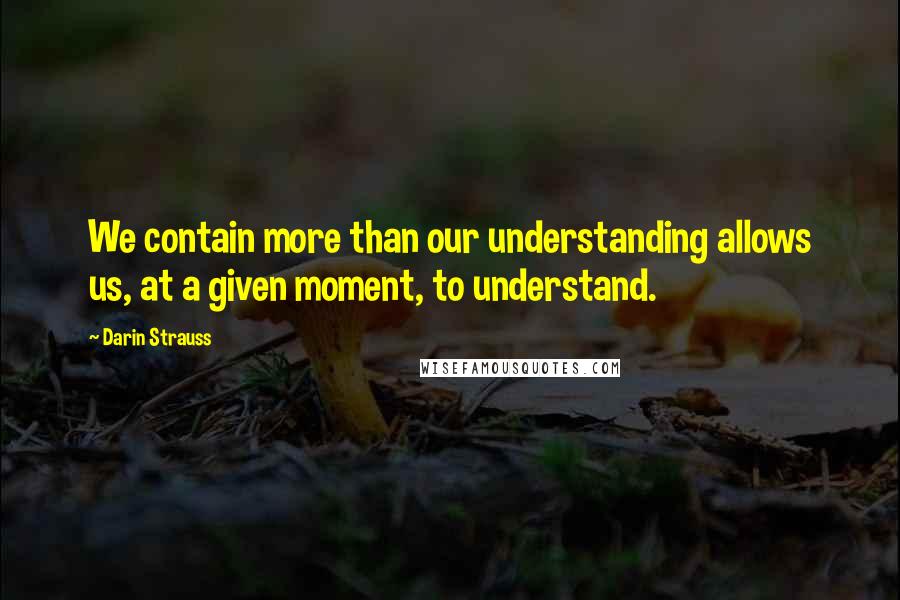 Darin Strauss Quotes: We contain more than our understanding allows us, at a given moment, to understand.