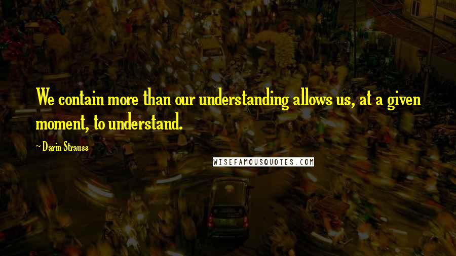 Darin Strauss Quotes: We contain more than our understanding allows us, at a given moment, to understand.