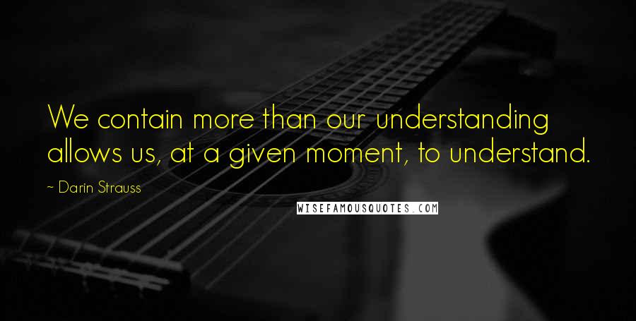 Darin Strauss Quotes: We contain more than our understanding allows us, at a given moment, to understand.