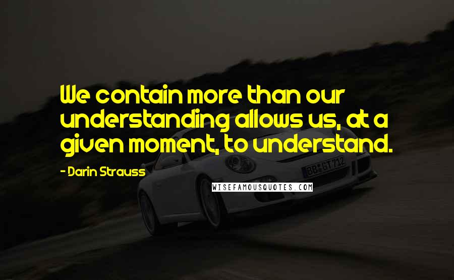 Darin Strauss Quotes: We contain more than our understanding allows us, at a given moment, to understand.