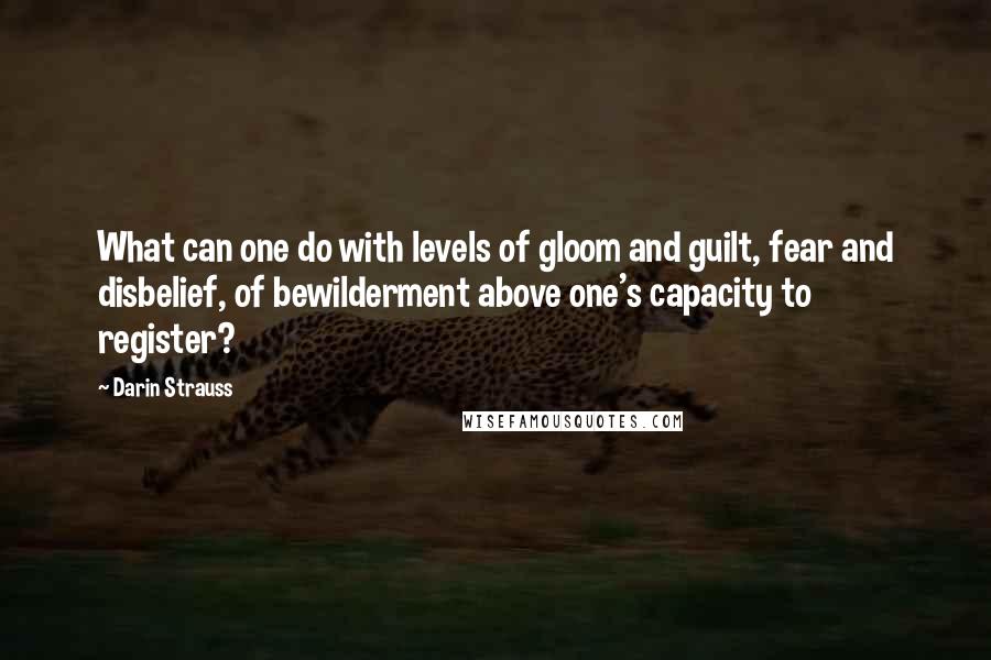 Darin Strauss Quotes: What can one do with levels of gloom and guilt, fear and disbelief, of bewilderment above one's capacity to register?