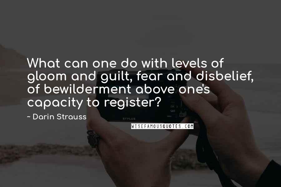 Darin Strauss Quotes: What can one do with levels of gloom and guilt, fear and disbelief, of bewilderment above one's capacity to register?