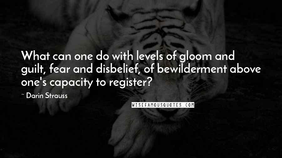 Darin Strauss Quotes: What can one do with levels of gloom and guilt, fear and disbelief, of bewilderment above one's capacity to register?