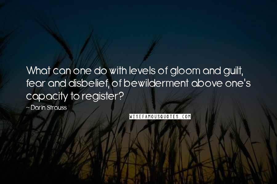 Darin Strauss Quotes: What can one do with levels of gloom and guilt, fear and disbelief, of bewilderment above one's capacity to register?