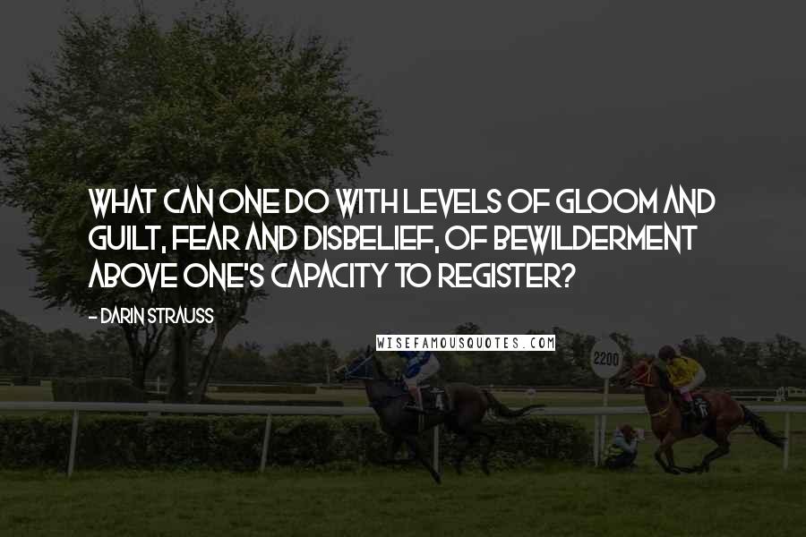 Darin Strauss Quotes: What can one do with levels of gloom and guilt, fear and disbelief, of bewilderment above one's capacity to register?