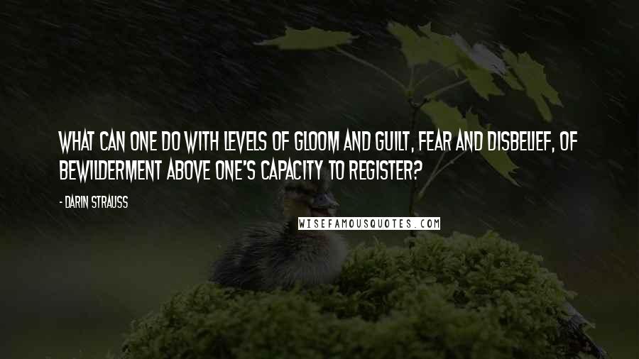 Darin Strauss Quotes: What can one do with levels of gloom and guilt, fear and disbelief, of bewilderment above one's capacity to register?