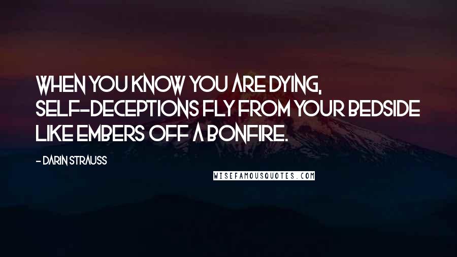 Darin Strauss Quotes: When you know you are dying, self-deceptions fly from your bedside like embers off a bonfire.