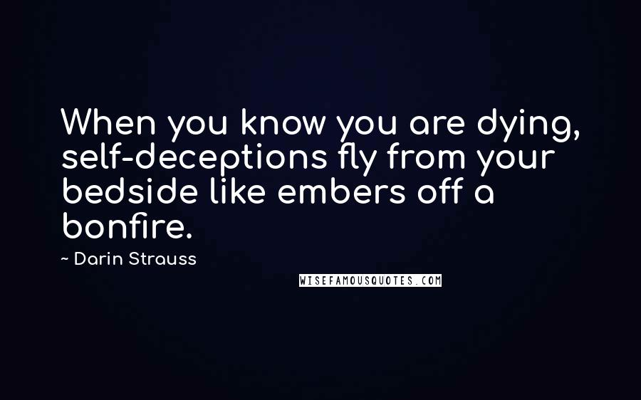 Darin Strauss Quotes: When you know you are dying, self-deceptions fly from your bedside like embers off a bonfire.