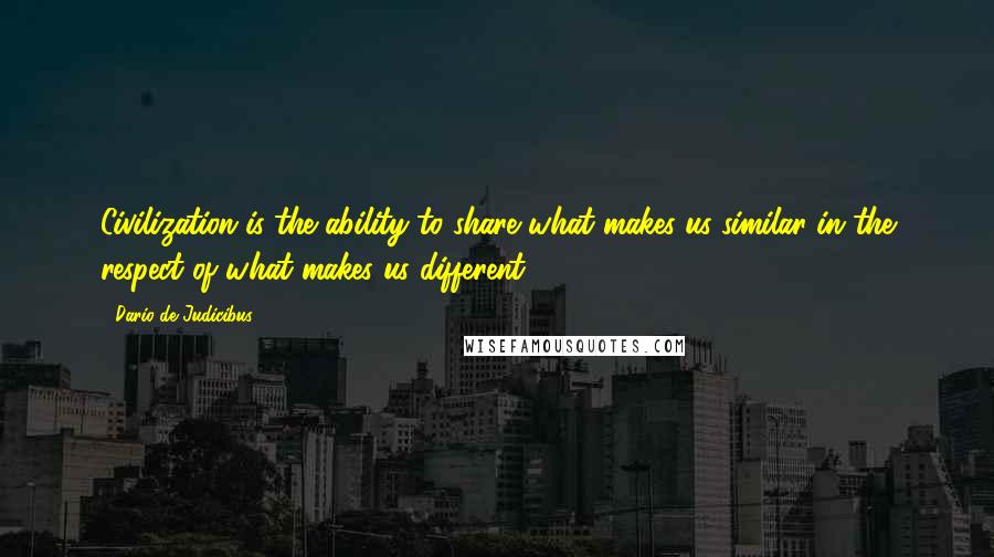 Dario De Judicibus Quotes: Civilization is the ability to share what makes us similar in the respect of what makes us different.