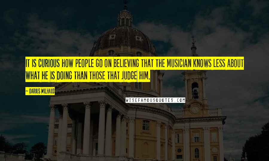 Darius Milhaud Quotes: It is curious how people go on believing that the musician knows less about what he is doing than those that judge him.