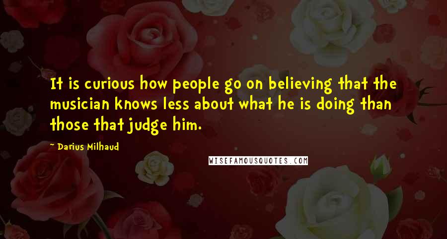 Darius Milhaud Quotes: It is curious how people go on believing that the musician knows less about what he is doing than those that judge him.