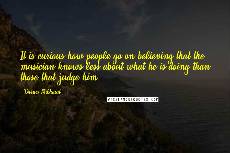 Darius Milhaud Quotes: It is curious how people go on believing that the musician knows less about what he is doing than those that judge him.