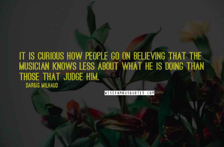 Darius Milhaud Quotes: It is curious how people go on believing that the musician knows less about what he is doing than those that judge him.