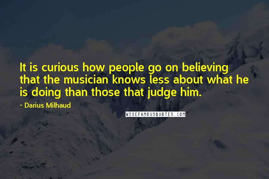 Darius Milhaud Quotes: It is curious how people go on believing that the musician knows less about what he is doing than those that judge him.