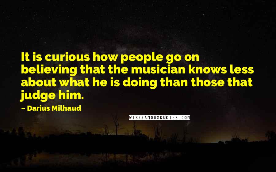 Darius Milhaud Quotes: It is curious how people go on believing that the musician knows less about what he is doing than those that judge him.