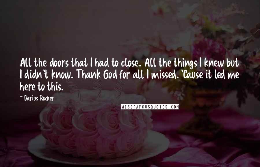 Darius Rucker Quotes: All the doors that I had to close. All the things I knew but I didn't know. Thank God for all I missed. 'Cause it led me here to this.