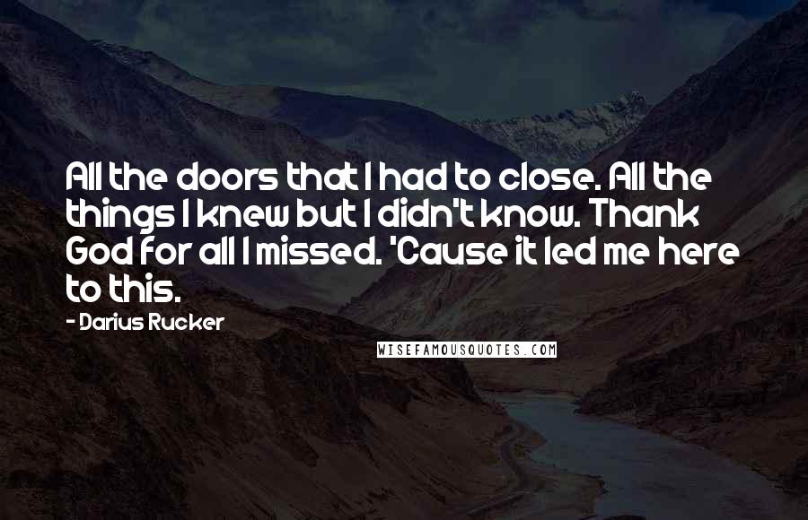 Darius Rucker Quotes: All the doors that I had to close. All the things I knew but I didn't know. Thank God for all I missed. 'Cause it led me here to this.