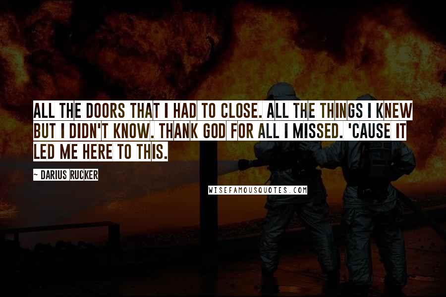 Darius Rucker Quotes: All the doors that I had to close. All the things I knew but I didn't know. Thank God for all I missed. 'Cause it led me here to this.