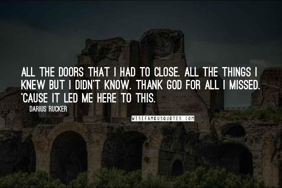 Darius Rucker Quotes: All the doors that I had to close. All the things I knew but I didn't know. Thank God for all I missed. 'Cause it led me here to this.