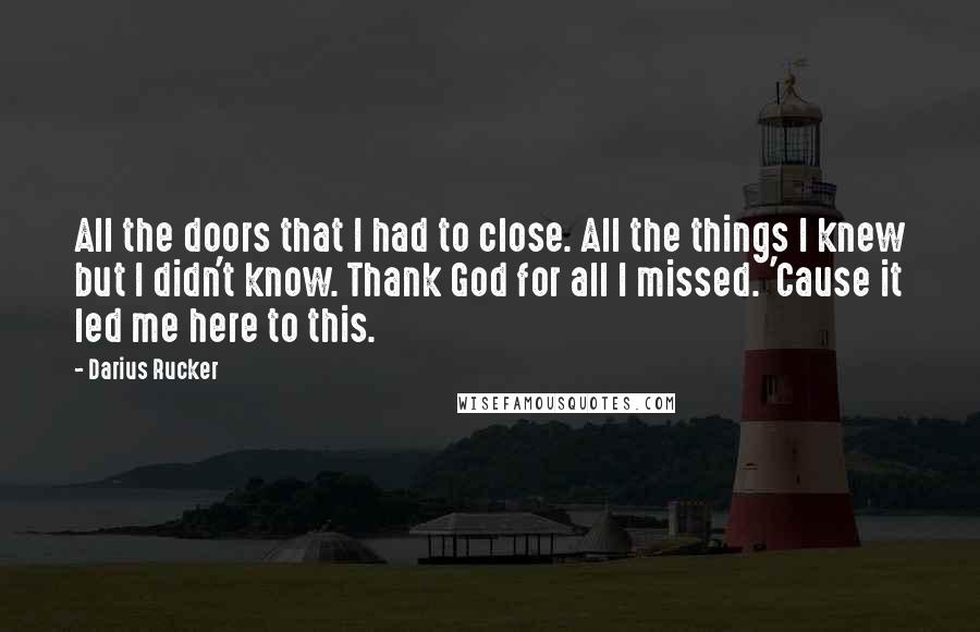 Darius Rucker Quotes: All the doors that I had to close. All the things I knew but I didn't know. Thank God for all I missed. 'Cause it led me here to this.