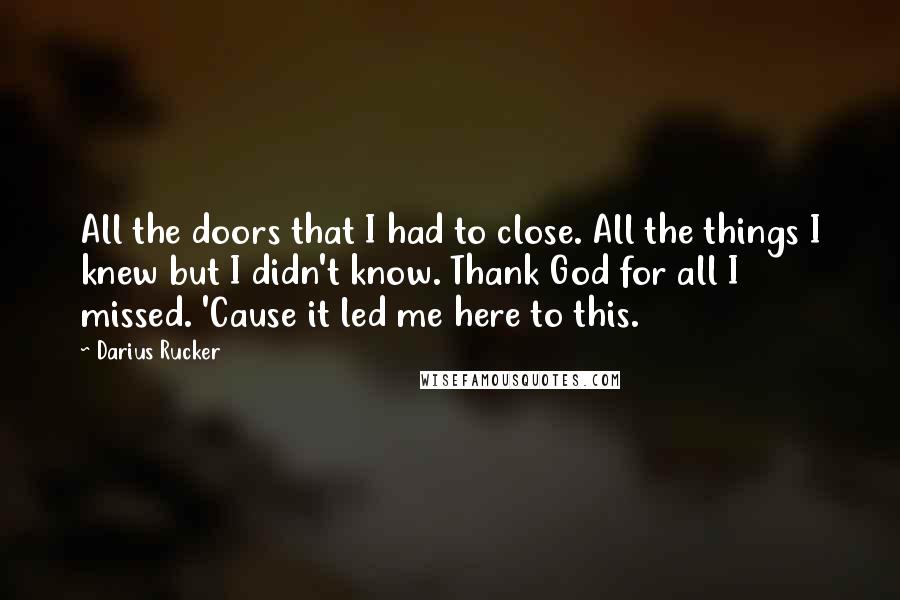 Darius Rucker Quotes: All the doors that I had to close. All the things I knew but I didn't know. Thank God for all I missed. 'Cause it led me here to this.