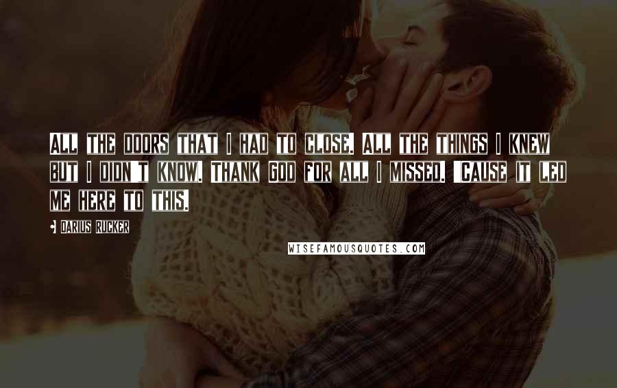 Darius Rucker Quotes: All the doors that I had to close. All the things I knew but I didn't know. Thank God for all I missed. 'Cause it led me here to this.