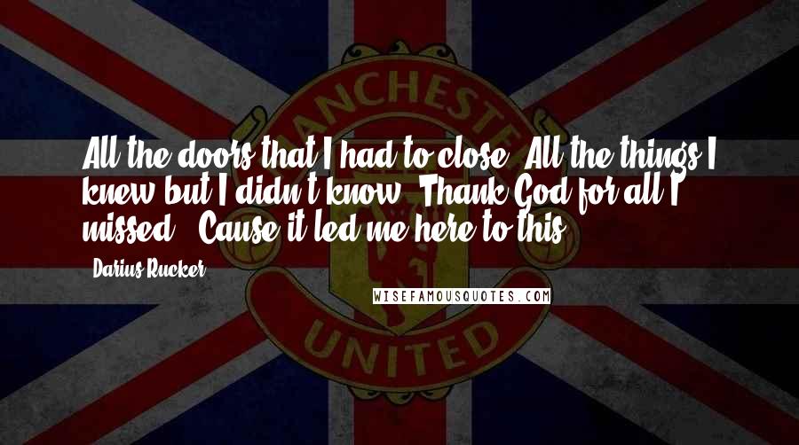 Darius Rucker Quotes: All the doors that I had to close. All the things I knew but I didn't know. Thank God for all I missed. 'Cause it led me here to this.