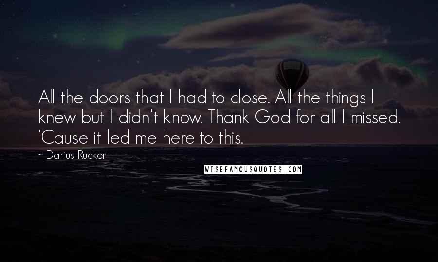 Darius Rucker Quotes: All the doors that I had to close. All the things I knew but I didn't know. Thank God for all I missed. 'Cause it led me here to this.