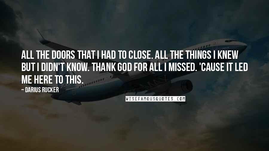 Darius Rucker Quotes: All the doors that I had to close. All the things I knew but I didn't know. Thank God for all I missed. 'Cause it led me here to this.