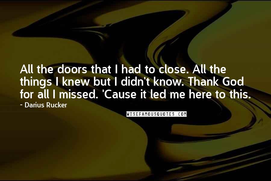 Darius Rucker Quotes: All the doors that I had to close. All the things I knew but I didn't know. Thank God for all I missed. 'Cause it led me here to this.