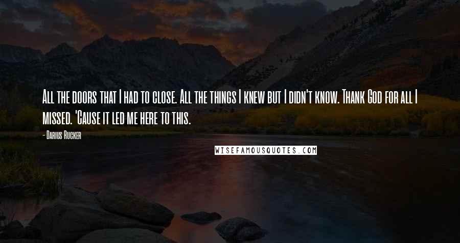 Darius Rucker Quotes: All the doors that I had to close. All the things I knew but I didn't know. Thank God for all I missed. 'Cause it led me here to this.