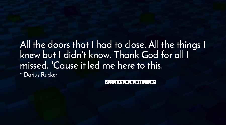 Darius Rucker Quotes: All the doors that I had to close. All the things I knew but I didn't know. Thank God for all I missed. 'Cause it led me here to this.