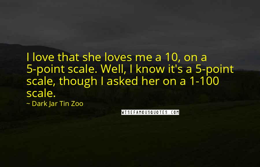 Dark Jar Tin Zoo Quotes: I love that she loves me a 10, on a 5-point scale. Well, I know it's a 5-point scale, though I asked her on a 1-100 scale.