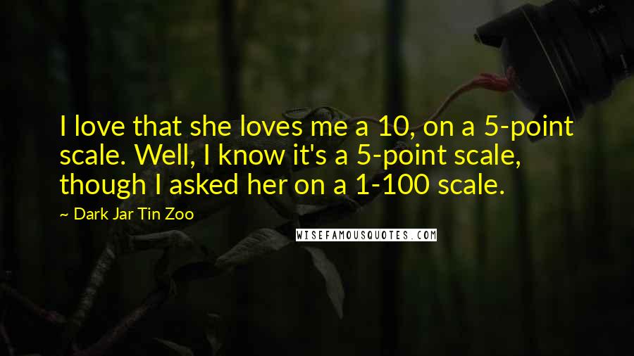 Dark Jar Tin Zoo Quotes: I love that she loves me a 10, on a 5-point scale. Well, I know it's a 5-point scale, though I asked her on a 1-100 scale.