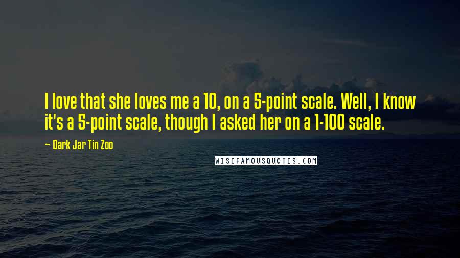 Dark Jar Tin Zoo Quotes: I love that she loves me a 10, on a 5-point scale. Well, I know it's a 5-point scale, though I asked her on a 1-100 scale.