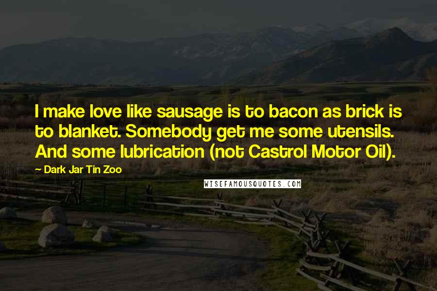 Dark Jar Tin Zoo Quotes: I make love like sausage is to bacon as brick is to blanket. Somebody get me some utensils. And some lubrication (not Castrol Motor Oil).